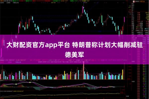 大财配资官方app平台 特朗普称计划大幅削减驻德美军