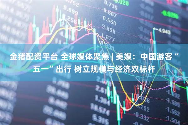 金猪配资平台 全球媒体聚焦 | 美媒：中国游客“五一”出行 树立规模与经济双标杆