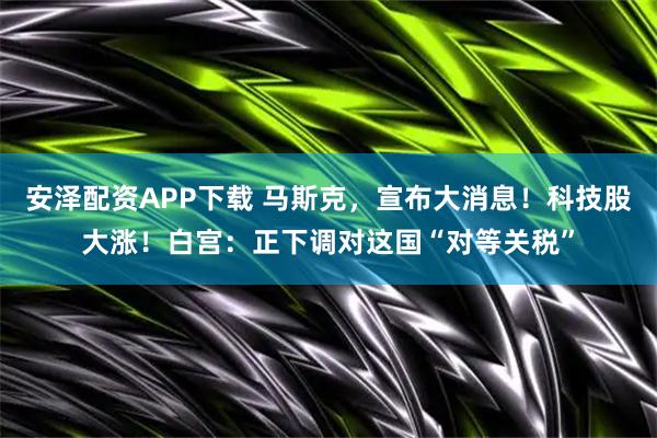 安泽配资APP下载 马斯克，宣布大消息！科技股大涨！白宫：正下调对这国“对等关税”