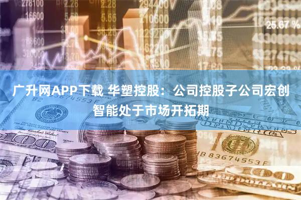 广升网APP下载 华塑控股：公司控股子公司宏创智能处于市场开拓期