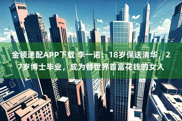 金领速配APP下载 李一诺：18岁保送清华，27岁博士毕业，成为替世界首富花钱的女人