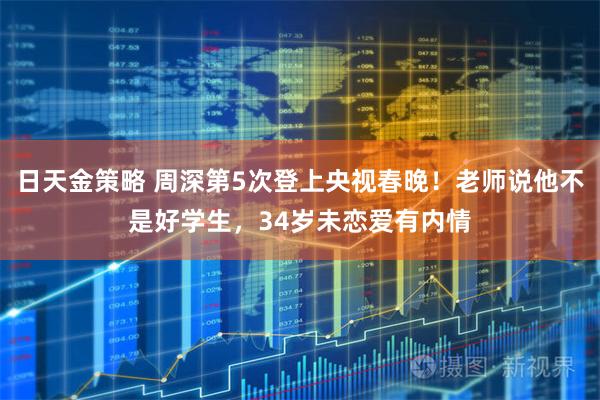 日天金策略 周深第5次登上央视春晚！老师说他不是好学生，34岁未恋爱有内情