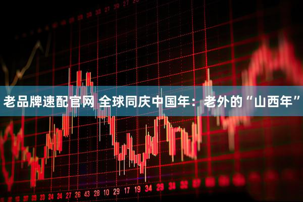 老品牌速配官网 全球同庆中国年：老外的“山西年”
